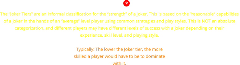 The �Joker Tiers� are an informal classification for the �strength� of a joker. This is based on the �reasonable� capabilities  of a Joker in the hands of an �average� level player using common strategies and play styles. This is NOT an absolute  categorization, and different players may have different levels of success with a joker depending on their  experience, skill level, and playing style.  Typically: The lower the Joker tier, the more skilled a player would have to be to dominate with it.  ?