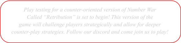 Play testing for a counter-oriented version of Number War  Called �Retribution� is set to begin! This version of the  game will challenge players strategically and allow for deeper  counter-play strategies. Follow our discord and come join us to play!
