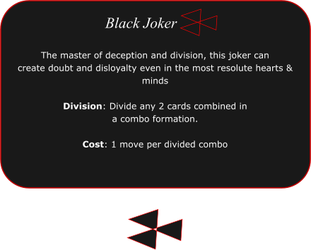 The master of deception and division, this joker can  create doubt and disloyalty even in the most resolute hearts & minds  Division: Divide any 2 cards combined in a combo formation.  Cost: 1 move per divided combo  Black Joker