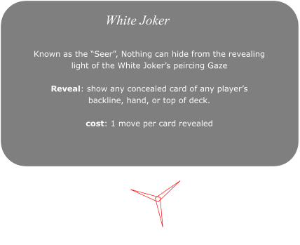 White Joker White Joker Known as the �Seer�, Nothing can hide from the revealing  light of the White Joker�s peircing Gaze  Reveal: show any concealed card of any player�s  backline, hand, or top of deck.  cost: 1 move per card revealed