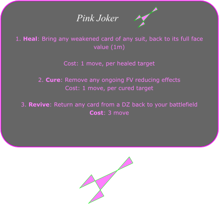1. Heal: Bring any weakened card of any suit, back to its full face value (1m)   Cost: 1 move, per healed target  2. Cure: Remove any ongoing FV reducing effects Cost: 1 move, per cured target  3. Revive: Return any card from a DZ back to your battlefield Cost: 3 move  Pink Joker